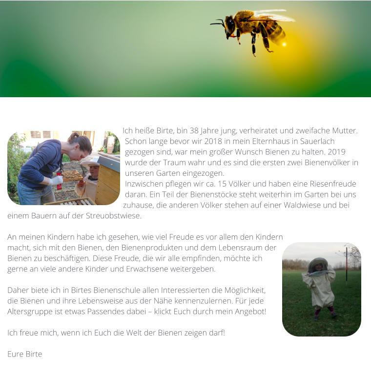Ich heiße Birte, bin 38 Jahre jung, verheiratet und zweifache Mutter.  Schon lange bevor wir 2018 in mein Elternhaus in Sauerlach gezogen sind, war mein großer Wunsch Bienen zu halten. 2019 wurde der Traum wahr und es sind die ersten zwei Bienenvölker in unseren Garten eingezogen.  Inzwischen pflegen wir ca. 15 Völker und haben eine Riesenfreude daran. Ein Teil der Bienenstöcke steht weiterhin im Garten bei uns zuhause, die anderen Völker stehen auf einer Waldwiese und bei einem Bauern auf der Streuobstwiese.   An meinen Kindern habe ich gesehen, wie viel Freude es vor allem den Kindern macht, sich mit den Bienen, den Bienenprodukten und dem Lebensraum der Bienen zu beschäftigen. Diese Freude, die wir alle empfinden, möchte ich gerne an viele andere Kinder und Erwachsene weitergeben.   Daher biete ich in Birtes Bienenschule allen Interessierten die Möglichkeit, die Bienen und ihre Lebensweise aus der Nähe kennenzulernen. Für jede Altersgruppe ist etwas Passendes dabei – klickt Euch durch mein Angebot!   Ich freue mich, wenn ich Euch die Welt der Bienen zeigen darf!  Eure Birte